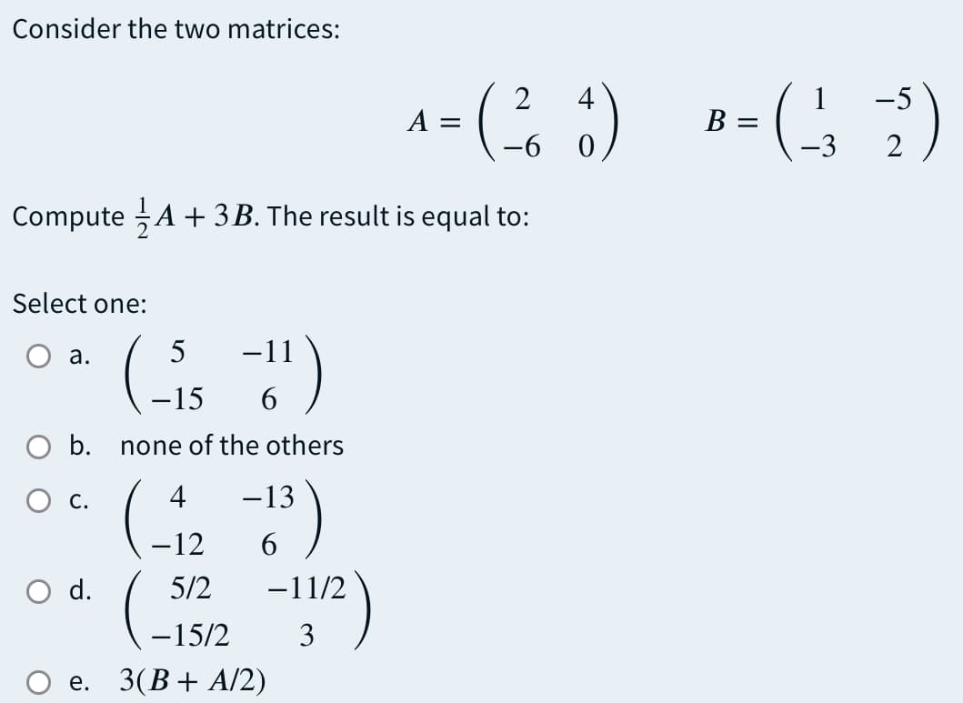 Consider the two matrices:
a- ( ) -)
4
1
A =
2
Compute A + 3B. The result is equal to:
Select one:
а.
5
-11
-15
6
O b. none of the others
(.
С.
4
-13
-12
6
O d.
5/2
-11/2
-15/2
3
е.
3(B+ A/2)
