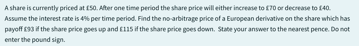 A share is currently priced at £50. After one time period the share price will either increase to £70 or decrease to £40.
Assume the interest rate is 4% per time period. Find the no-arbitrage price of a European derivative on the share which has
payoff £93 if the share price goes up and £115 if the share price goes down. State your answer to the nearest pence. Do not
enter the pound sign.