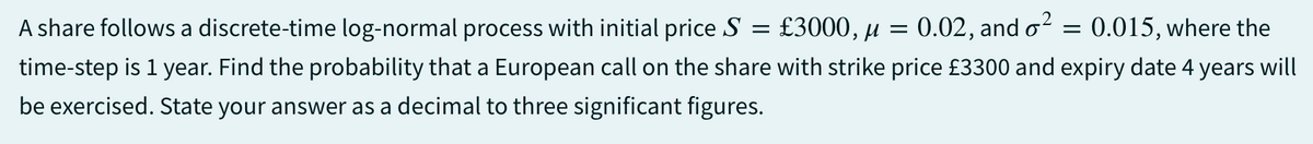 A share follows a discrete-time log-normal process with initial price S = £3000, μ =
0.02, and o² = 0.015, where the
time-step is 1 year. Find the probability that a European call on the share with strike price £3300 and expiry date 4 years will
be exercised. State your answer as a decimal to three significant figures.