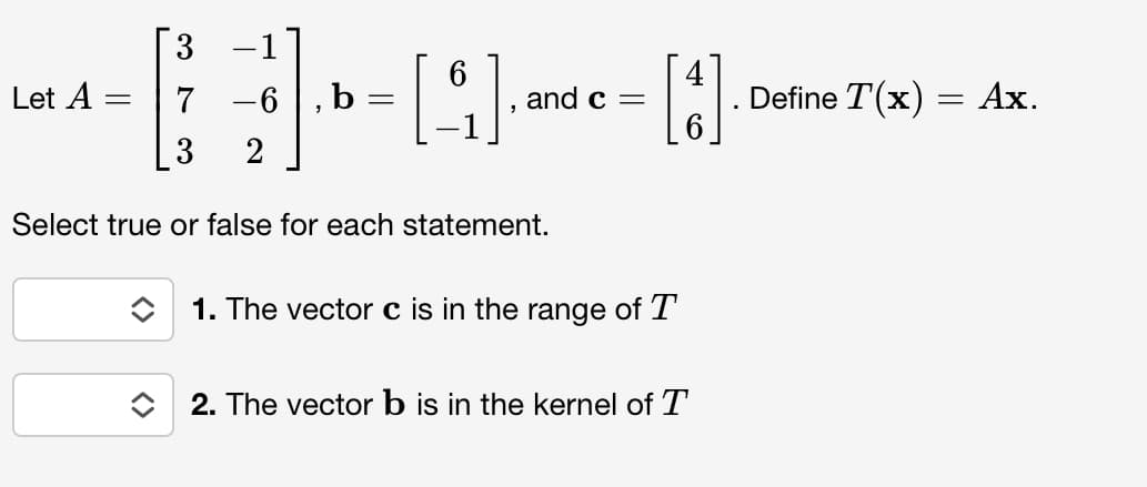 Let A
-
=
7 -6, b
3
2
Select true or false for each statement.
=
[4]..
and c =
[1]
1. The vector c is in the range of T
2. The vector b is in the kernel of T
Define T(x) = Ax.