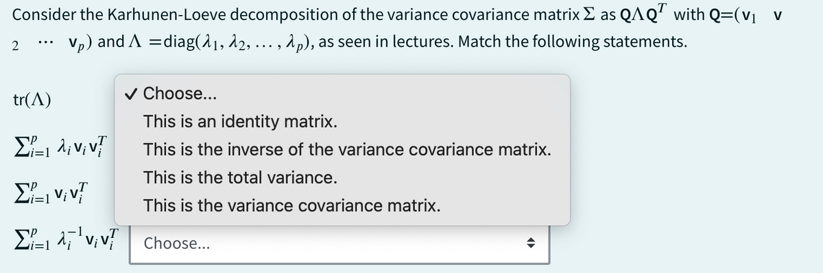Consider the Karhunen-Loeve decomposition of the variance covariance matrix Σ as QAQT with Q=(V₁ v
...
2 Vp) and A = diag(11, 12, ..., λp), as seen in lectures. Match the following statements.
tr(1)
✓ Choose...
This is an identity matrix.
i=1
Στη λινιντ
Viv
=1
This is the inverse of the variance covariance matrix.
This is the total variance.
This is the variance covariance matrix.
VV Choose...