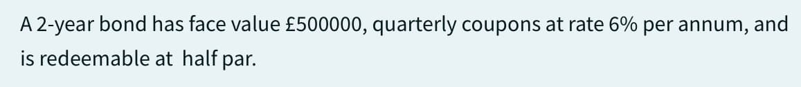A 2-year bond has face value £500000, quarterly coupons at rate 6% per annum, and
is redeemable at half par.