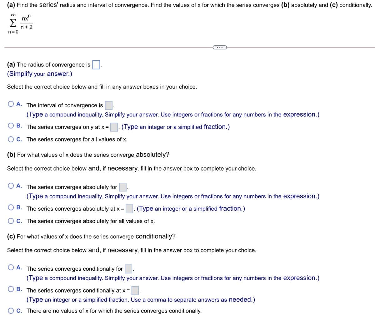 Find the series' radius and interval of convergence. Find the values of x for which the series converges (b) absolutely and (c) conditionally.
00
nx"
Σ
n+2
n = 0
...
(a) The radius of convergence is
(Simplify your answer.)
Select the correct choice below and fill in any answer boxes in your choice.
O A. The interval of convergence is
(Type a compound inequality. Simplify your answer. Use integers or fractions for any numbers in the expression.)
B. The series converges only at x =
(Type an integer or a simplified fraction.)
C. The series converges for all values of x.
(b) For what values of x does the series converge absolutely?
Select the correct choice below and, if necessary, fill in the answer box to complete your choice.
A. The series converges absolutely for
(Type a compound inequality. Simplify your answer. Use integers or fractions for any numbers in the expression.)
B. The series converges absolutely at x =. (Type an integer or a simplified fraction.)
C. The series converges absolutely for all values of x.
(c) For what values of x does the series converge conditionally?
Select the correct choice below and, if necessary, fill in the answer box to complete your choice.
A. The series converges conditionally for
(Type a compound inequality. Simplify your answer. Use integers or fractions for any numbers in the expression.)
B. The series converges conditionally at x =
(Type an integer or a simplified fraction. Use a comma to separate answers as needed.)
C. There are no values of x for which the series converges conditionally.
