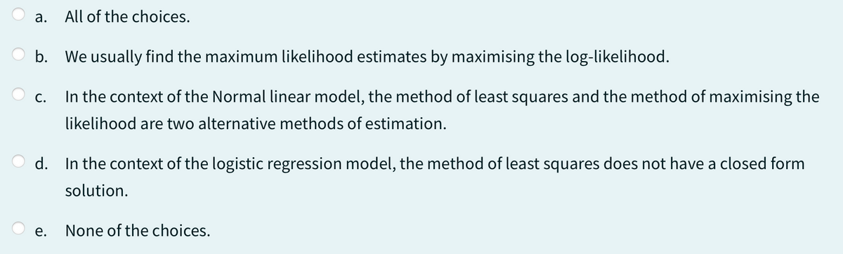 a.
b. We usually find the maximum likelihood estimates by maximising the log-likelihood.
In the context of the Normal linear model, the method of least squares and the method of maximising the
likelihood are two alternative methods of estimation.
C.
All of the choices.
d. In the context of the logistic regression model, the method of least squares does not have a closed form
solution.
e.
None of the choices.