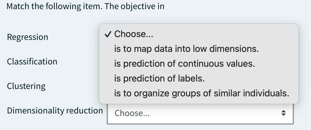 Match the following item. The objective in
Regression
Classification
Clustering
Dimensionality reduction
✓ Choose...
is to map data into low dimensions.
is prediction of continuous values.
is prediction of labels.
is to organize groups of similar individuals.
Choose...