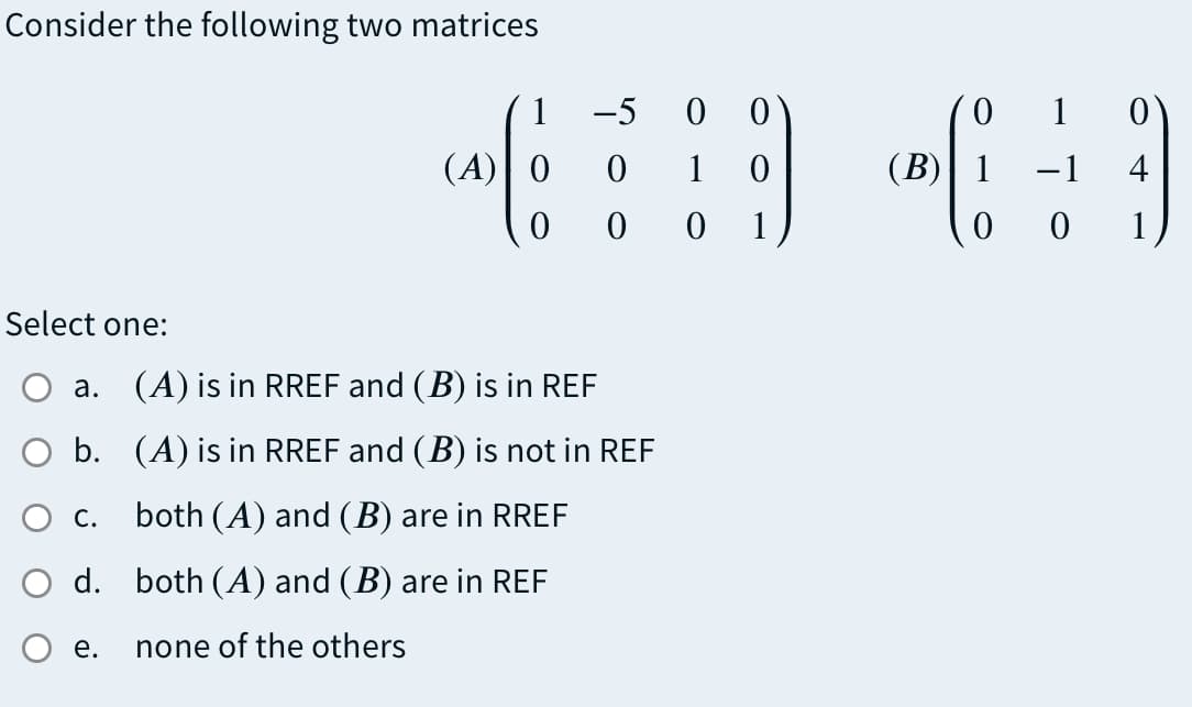 Consider the following two matrices
1
-5
1 0
(A)| 0
1
(B)| 1
-1
4
1
0 1
Select one:
a. (A) is in RREF and (B) is in REF
O b. (A) is in RREF and (B) is not in REF
Ос.
both (A) and (B) are in RREF
d. both (A) and (B) are in REF
е.
none of the others
