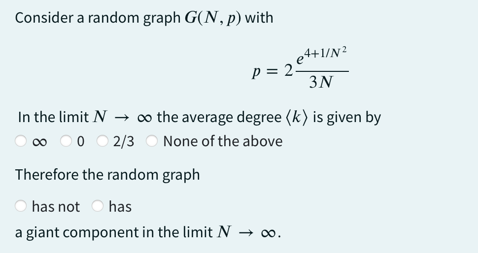 Consider a random graph G(N, p) with
p = 2.
4+1/N²
3N
In the limit N → ∞ the average degree (k) is given by
∞
2/3 None of the above
Therefore the random graph
has not has
a giant component in the limit N → ∞.