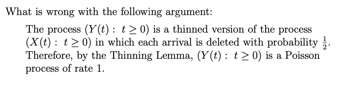 What is wrong with the following argument:
The process (Y(t): t≥ 0) is a thinned version of the process
(X(t): t≥ 0) in which each arrival is deleted with probability.
Therefore, by the Thinning Lemma, (Y(t): t≥ 0) is a Poisson
process of rate 1.