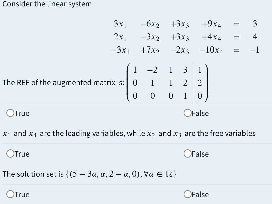 Consider the linear system
3x1
-6x2
+3x3
+9x4
3
2x1
—3x2 +3х3
+4x4
4
-3x1
+7x2 -2x3
-10x4
-1
%3D
1
-2
1
3
1
The REF of the augmented matrix is: 0
1
1
2
1
OTrue
OFalse
x1 and x4 are the leading variables, while x2 and x3 are the free variables
OTrue
OFalse
The solution set is { (5-3α, α, 2- α, 0), Vα E R}
OTrue
OFalse
