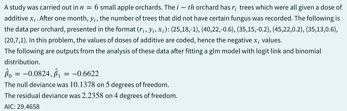 A study was carried out in n = 6 small apple orchards. The i th orchard has r; trees which were all given a dose of
additive x;. After one month, y;, the number of trees that did not have certain fungus was recorded. The following is
the data per orchard, presented in the format (ri, y¡, X¡): (25,18,-1), (40,22,-0.6), (35,15,-0.2), (45,22,0.2), (35,13,0.6),
(20,7,1). In this problem, the values of doses of additive are coded, hence the negative x; values.
The following are outputs from the analysis of these data after fitting a glm model with logit link and binomial
distribution.
Bo = -0.0824, B₁ = -0.6622
The null deviance was 10.1378 on 5 degrees of freedom.
The residual deviance was 2.2358 on 4 degrees of freedom.
AIC: 29.4658