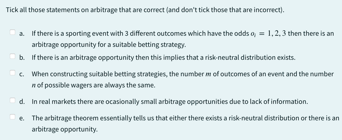 Tick all those statements on arbitrage that are correct (and don't tick those that are incorrect).
a. If there is a sporting event with 3 different outcomes which have the odds o¡ = 1, 2, 3 then there is an
arbitrage opportunity for a suitable betting strategy.
b. If there is an arbitrage opportunity then this implies that a risk-neutral distribution exists.
C. When constructing suitable betting strategies, the number m of outcomes of an event and the number
n of possible wagers are always the same.
d. In real markets there are ocasionally small arbitrage opportunities due to lack of information.
e. The arbitrage theorem essentially tells us that either there exists a risk-neutral distribution or there is an
arbitrage opportunity.