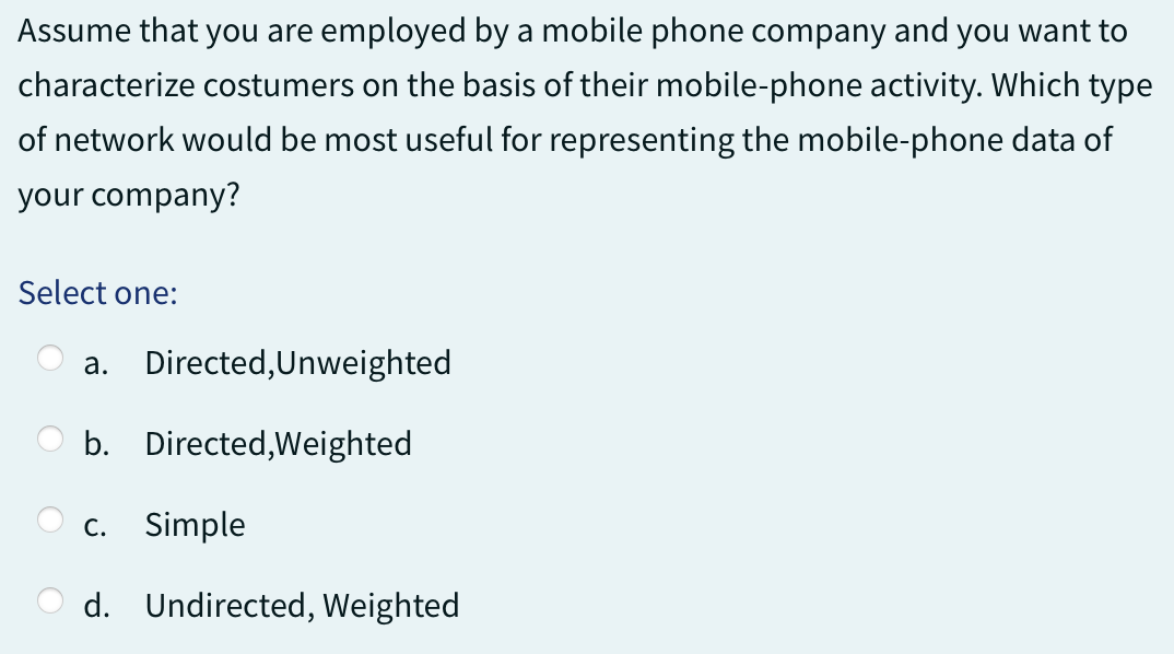 Assume that you are employed by a mobile phone company and you want to
characterize costumers on the basis of their mobile-phone activity. Which type
of network would be most useful for representing the mobile-phone data of
your company?
Select one:
a. Directed,Unweighted
b.
Directed,Weighted
c. Simple
d. Undirected, Weighted