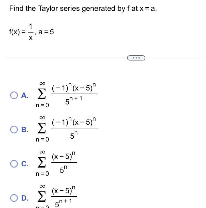 Find the Taylor series generated by f at x = a.
1
f(x) = -
a = 5
X
(- 1)"(x - 5)"
OA.
n = 0
5h + 1
(- 1)"(x- 5)"
О в. У
В.
5n
n = 0
00
(x – 5)"
C.
О с.
5"
n =0
(x - 5)"
O D. E
5h + 1
n -0
