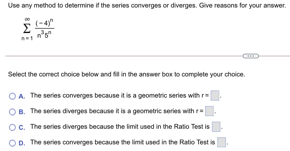 Use any method to determine if the series converges or diverges. Give reasons for your answer.
(-4)"
n= 1
Select the correct choice below and fill in the answer box to complete your choice.
A. The series converges because it is a geometric series with r=
B. The series diverges because it is a geometric series with r =
Oc. The series diverges because the limit used in the Ratio Test is
O D. The series converges because the limit used in the Ratio Test is
