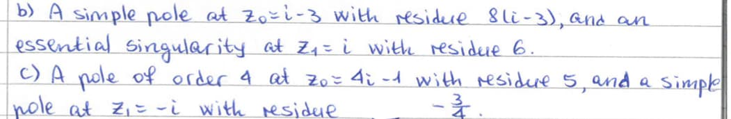 b) A simple pole at Zo=1-3 with residure Sli-3), and an
essential singularity at Z₁ = i with residue 6.
c) A pole of order 4 at Zo = 4; -1 with residure 5, and a simple
pole at Z₁ = -i with residue.
---