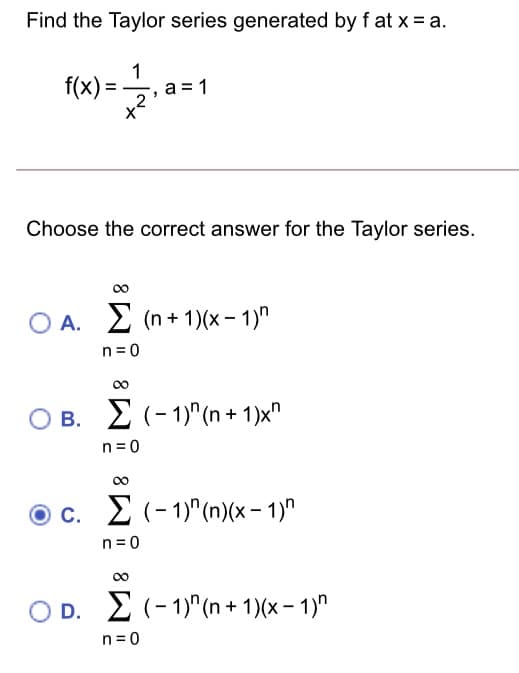 Find the Taylor series generated by f at x = a.
1
f(x)=
= 1
Choose the correct answer for the Taylor series.
A. 2 (n + 1)(x– 1)"
n=0
00
B. 2(-1)"(n + 1)x"
n= 0
00
c. 2 (-1)"(n)(x- 1)"
n= 0
00
D. E (- 1)" (n + 1)(x – 1)"
n = 0
