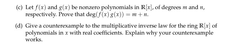 (c) Let f(x) and g(x) be nonzero polynomials in R[x], of degrees m and n,
respectively. Prove that deg(f(x) g(x)) = m + n.
(d) Give a counterexample to the multiplicative inverse law for the ring R[x] of
polynomials in x with real coefficients. Explain why your counterexample
works.