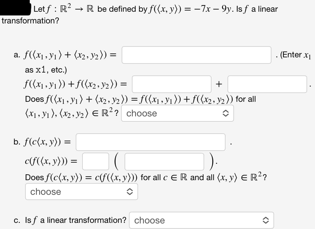 Letf : R² → R be defined by f((x, y)) = −7x − 9y. Is ƒ a linear
transformation?
a. f((x₁, y₁) + (x2, Y₂)) =
as x1, etc.)
f((x₁, y₁)) + f((x2, 3/2)) =
Does f((x₁, y₁) + (x2, Y2 )) = f((x₁, y₁ )) + ƒ((x2, y2)) for all
(x₁, y₁), (x2, y₂) € R²? choose
+
b. f(c(x, y)) =
c(f((x, y))) =
=
Does f(c(x, y)) = c(f((x, y))) for all c E R and all (x, y) = R²?
choose
c. Isf a linear transformation? choose
. (Enter X₁