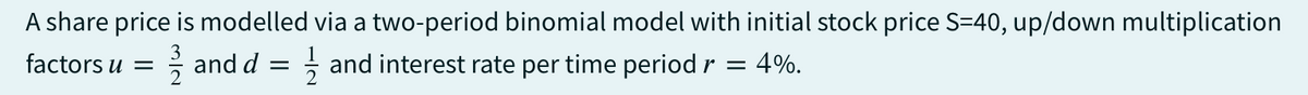 A share price is modelled via a two-period binomial model with initial stock price S-40, up/down multiplication
factors u =
and d =
and interest rate per time period r =
4%.