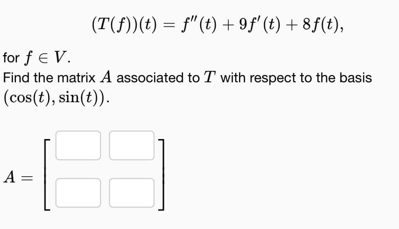 (T(ƒ))(t) = ƒ" (t) +9ƒ' (t) +8f(t),
for f E V.
Find the matrix A associated to T with respect to the basis
(cos(t), sin(t)).
=