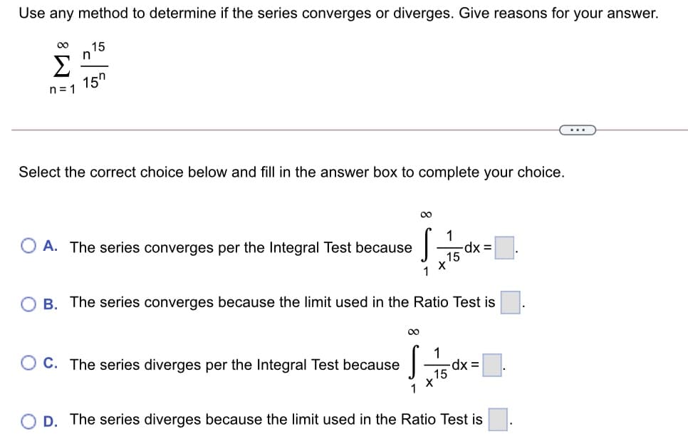 Use any method to determine if the series converges or diverges. Give reasons for your answer.
00
15
Σ
15h
n= 1
...
Select the correct choice below and fill in the answer box to complete your choice.
00
A. The series converges per the Integral Test because
1
-dx =D
15
O B. The series converges because the limit used in the Ratio Test is
1
C. The series diverges per the Integral Test because
15
1
D. The series diverges because the limit used in the Ratio Test is
