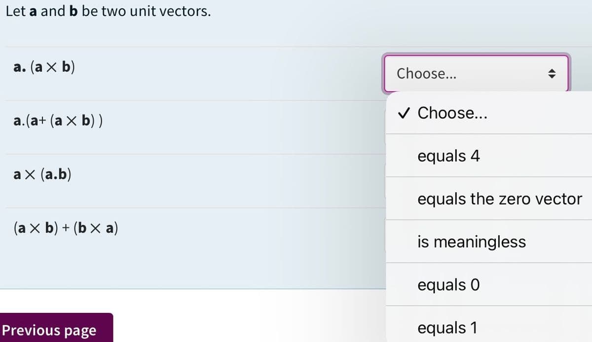 Let a and b be two unit vectors.
а. (а x b)
Choose...
Choose...
а. (а+ (а х b))
equals 4
аx (а.b)
equals the zero vector
(a x b) + (b X a)
is meaningless
equals 0
Previous page
equals 1
