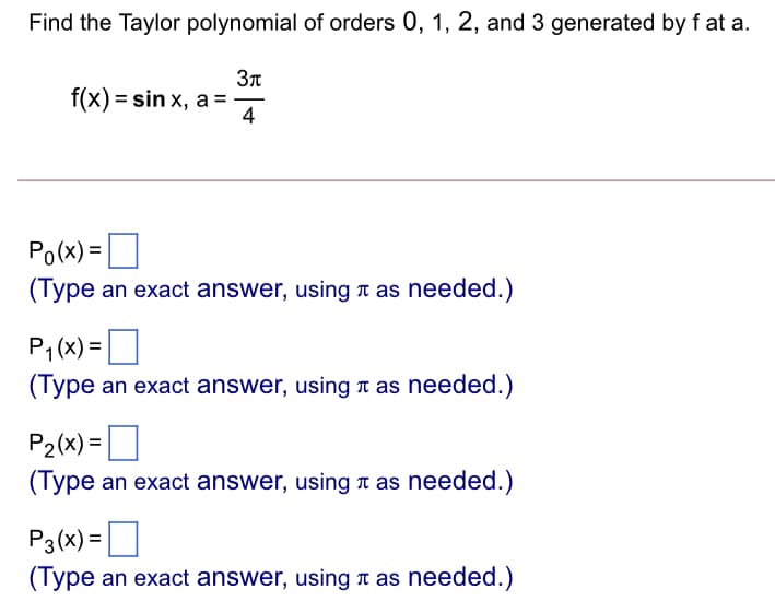 Find the Taylor polynomial of orders 0, 1, 2, and 3 generated by f at a.
37
f(x) = sin x, a =
4
Po(x) =O
(Type an exact answer, using r as needed.)
O
P1 (x) =
(Type an exact answer, using a as needed.)
P2(x) = ]
(Type an exact answer, using r as needed.)
P3(x) =O
(Type an exact answer, using r as needed.)
