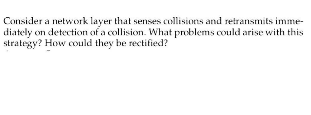 Consider a network layer that senses collisions and retransmits imme-
diately on detection of a collision. What problems could arise with this
strategy? How could they be rectified?