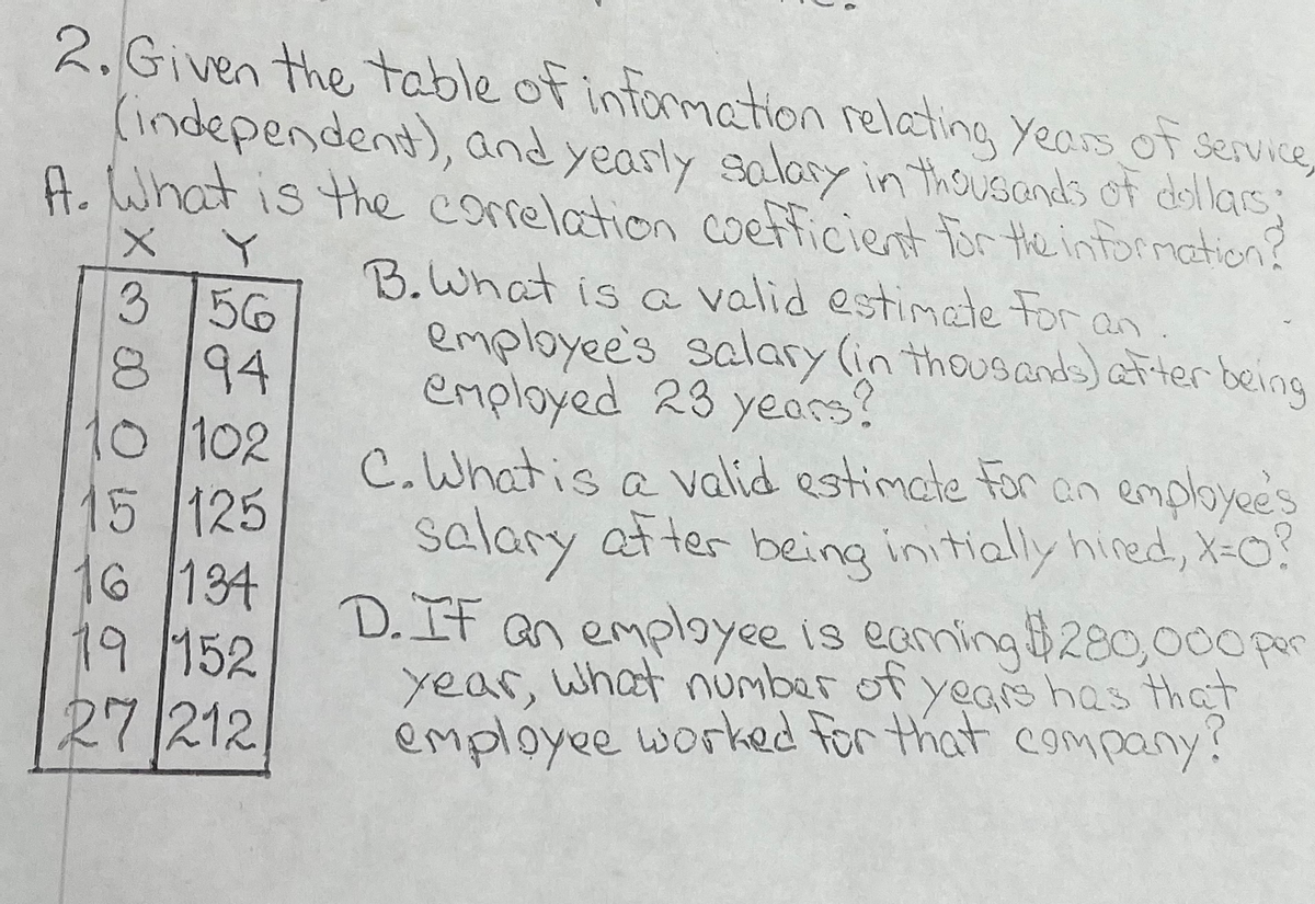 2. Given the table of information relating years of service,
(independent), and yearly salary in thousands of dollars;
A. What is the correlation coefficient for the information?
X
Y
3 56
8194
10/102
15 /125
16 /134
19 152
27 212
B. What is a valid estimate for an.
employee's salary (in thousands) after being
employed 23 years?
C. What is a valid estimate for an employee's
salary after being initially hired, X=0?
D. IF an employee is eaming $280,000 per
year, what number of years has that
employee worked for that company?