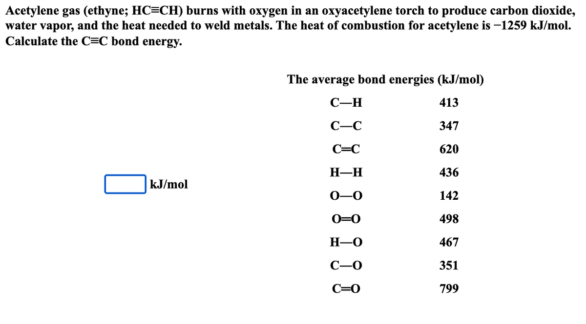 Acetylene gas (ethyne; HC=CH) burns with oxygen in an oxyacetylene torch to produce carbon dioxide,
water vapor, and the heat needed to weld metals. The heat of combustion for acetylene is -1259 kJ/mol.
Calculate the C=C bond energy.
The average bond energies (kJ/mol)
C-H
413
C-C
347
C=C
620
H—H
436
kJ/mol
-0
142
0=0
498
H-O
467
351
C=0
799