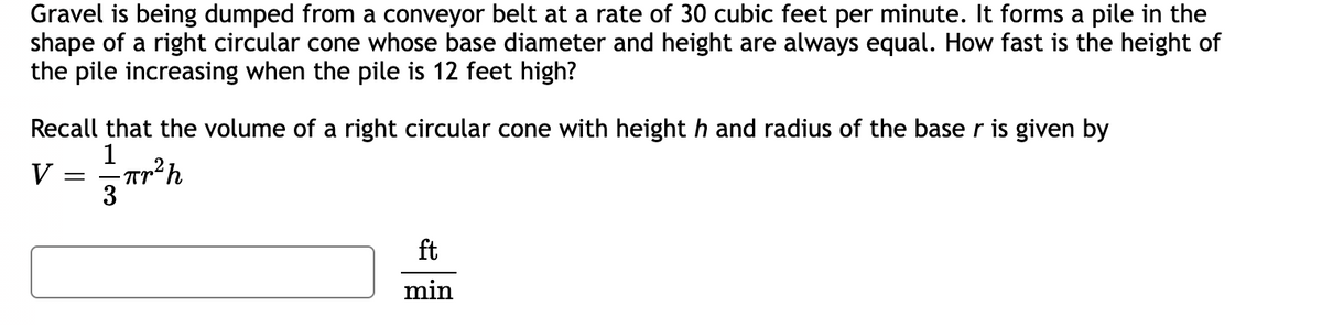 Gravel is being dumped from a conveyor belt at a rate of 30 cubic feet per minute. It forms a pile in the
shape of a right circular cone whose base diameter and height are always equal. How fast is the height of
the pile increasing when the pile is 12 feet high?
Recall that the volume of a right circular cone with height h and radius of the base r is given by
V =
1
Tr
-πr²h
3
ft
min