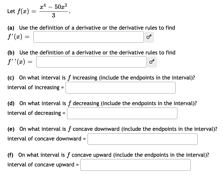 Let f(x)
=
x¹ - 50x²
3
(a) Use the definition of a derivative or the derivative rules to find
ƒ'(x) =
(b) Use the definition of a derivative or the derivative rules to find
f''(x)
=
(c) On what interval is f increasing (include the endpoints in the interval)?
interval of increasing =
(d) On what interval is f decreasing (include the endpoints in the interval)?
interval of decreasing =
(e) On what interval is f concave downward (include the endpoints in the interval)?
interval of concave downward =
(f) On what interval is f concave upward (include the endpoints in the interval)?
interval of concave upward