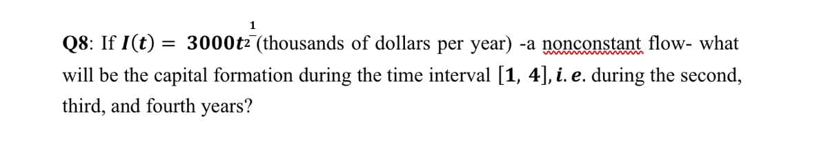 1
Q8: If I(t) :
will be the capital formation during the time interval [1, 4], i. e. during the second,
third, and fourth years?
= 3000t2 (thousands of dollars per year) -a nonconstant flow- what
