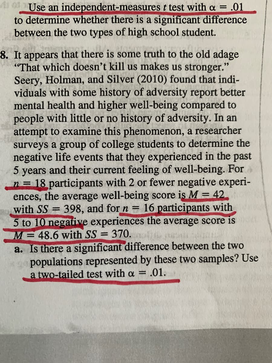 1Use an independent-measures t test with a = .01
to determine whether there is a significant difference
between the two types of high school student.
8. It appears that there is some truth to the old adage
"That which doesn't kill us makes us stronger."
Seery, Holman, and Silver (2010) found that indi-
viduals with some history of adversity report better
mental health and higher well-being compared to
people with little or no history of adversity. In an
attempt to examine this phenomenon, a researcher
surveys a group of college students to determine the
negative life events that they experienced in the past
5 years and their current feeling of well-being. For
n 18 participants with 2 or fewer negative experi-
ences, the average well-being score is M = 42
with SS 398, and for n = 16 participants with
5 to 10 negative experiences the average score is
M 48.6 with SS = 370.
a. Is there a significant difference between the two
populations represented by these two samples? Use
a two-tailed test with a = .01.
%3D
