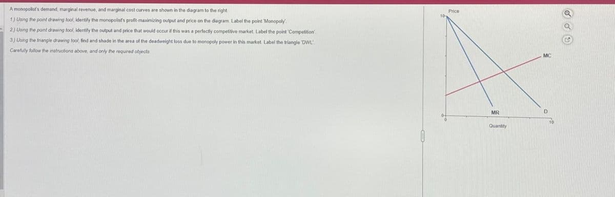 A monopolist's demand, marginal revenue, and marginal cost curves are shown in the diagram to the right
1) Using the point drawing tool, identify the monopolis's profit-maximizing output and price on the diagram. Label the point 'Monopoly
2) Using the point drawing tool, identify the output and price that would occur if this was a perfectly competitive market. Label the point 'Competition'
3.) Using the triangle drawing tool, find and shade in the area of the deadweight loss due to monopoly power in this market. Label the triangle 'DWL
Carefully follow the instructions above, and only the required objects
Price
MC
MR
D
Quantity