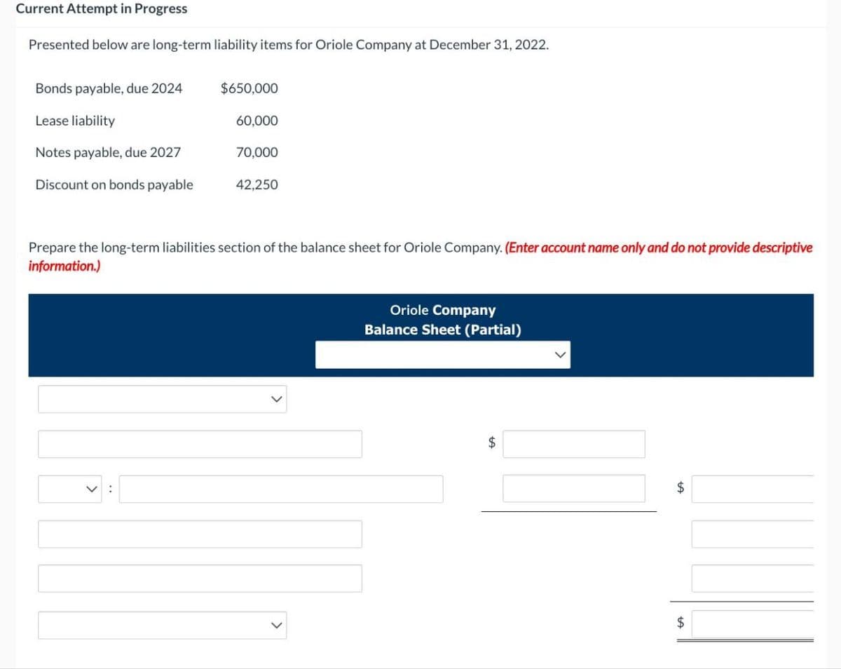 Current Attempt in Progress
Presented below are long-term liability items for Oriole Company at December 31, 2022.
Bonds payable, due 2024
$650,000
Lease liability
60,000
Notes payable, due 2027
70,000
Discount on bonds payable
42,250
Prepare the long-term liabilities section of the balance sheet for Oriole Company. (Enter account name only and do not provide descriptive
information.)
>
Oriole Company
Balance Sheet (Partial)
$
$
$