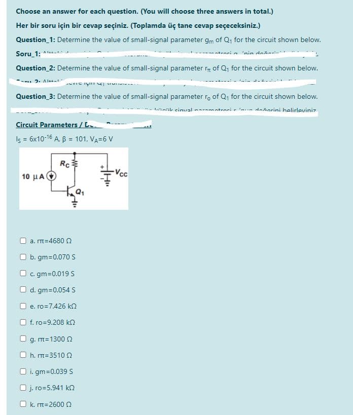 Choose an answer for each question. (You will choose three answers in total.)
Her bir soru için bir cevap seçiniz. (Toplamda üç tane cevap seçeceksiniz.)
Question_1: Determine the value of small-signal parameter gm of Q1 for the circuit shown below.
Soru_1: *
-atraci a 'nin
Question_2: Determine the value of small-signal parameter of Q, for the circuit shown below.
2. Alt
Question_3: Determine the value of small-signal parameter ro of Q, for the circuit shown below.
irik einual na-amatrari r im ňorini belirleviniz
Circuit Parameters / L.
Is = 6x10-16 A. B = 101, VA=6 V
Rc
-Vcc
10 μΑΙ
a. m=4680 N
b. gm=0.070 S
c. gm=0.019 S
O d. gm=0.054 S
e. ro=7.426 k2
f. ro=9.208 k2
g. m=1300 0
h. m=3510 0
O i. gm=0.039 S
O j. ro=5.941 kn
O k. m=26000
