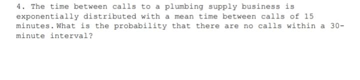 4. The time between calls to a plumbing supply business is
exponentially distributed with a mean time between calls of 15
minutes. What is the probability that there are no calls within a 30-
minute interval?
