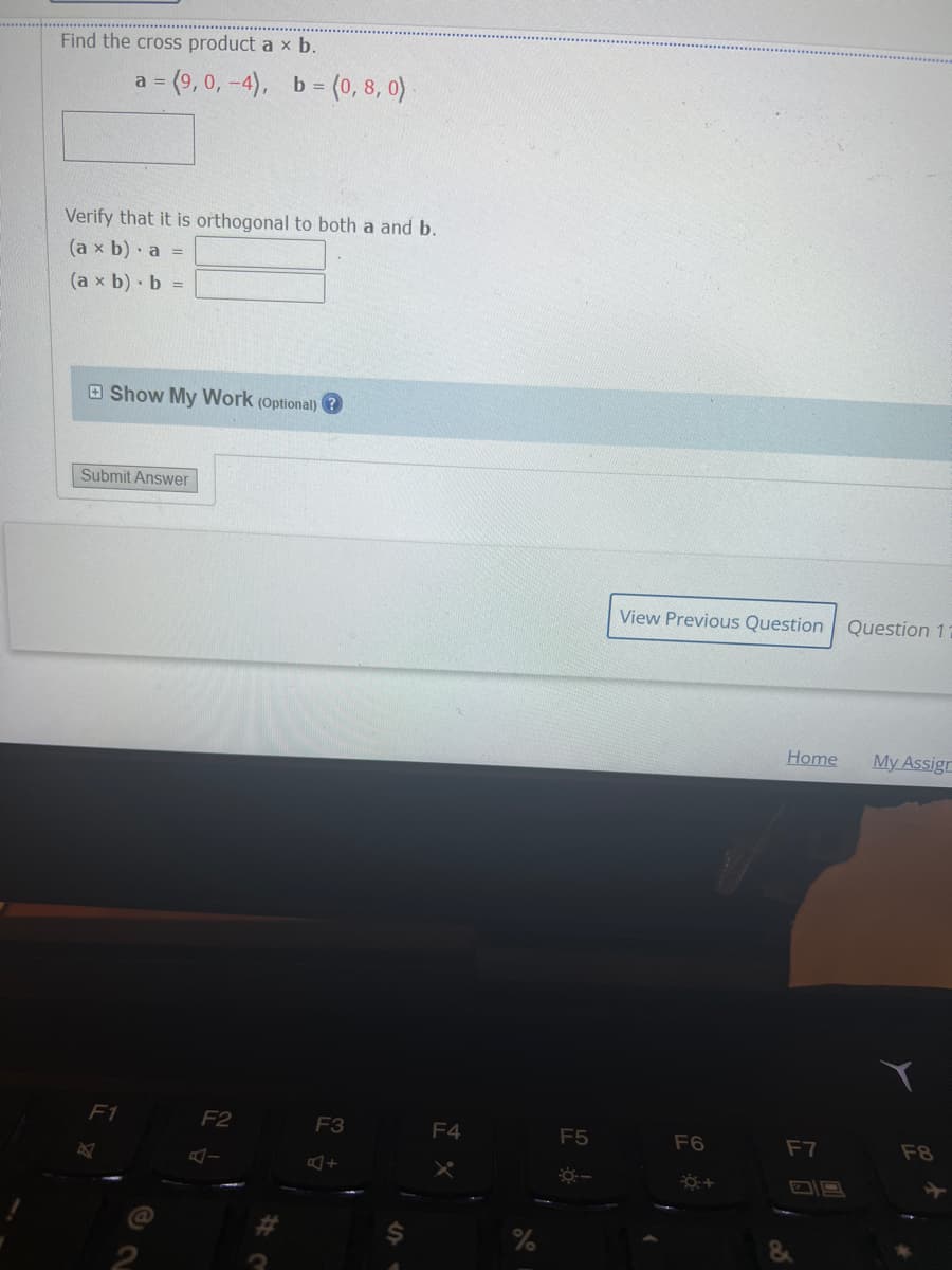 Find the cross product a × b.
a = (9, 0, -4), b = (0, 8, 0)
Verify that it is orthogonal to both a and b.
(a x b) a =
(ax b) b =
Show My Work (Optional)
Submit Answer
F1
B
F2
A-
F3
F4
F5
---
View Previous Question
F6
+
Home
F7
Question 11
My Assign
F8