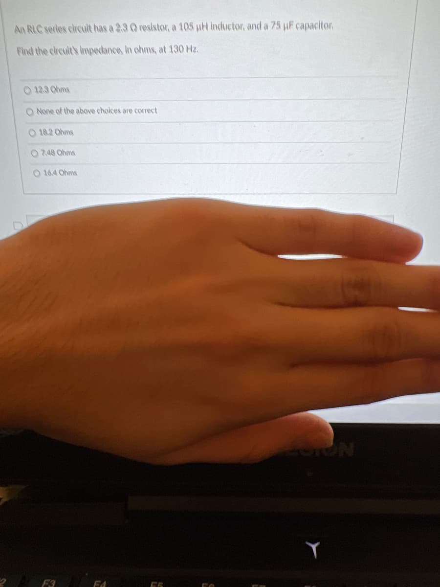 An RLC series circuit has a 2.3 Q resistor, a 105 µH inductor, and a 75 µF capacitor.
Find the circult's impedance, in ohms, at 130 Hz.
O 12.3 Ohms
O None of the above choices are correct
O 18.2 Ohms
O 7.48 Ohms
O 164 Ohms
FA
FOTON
Y