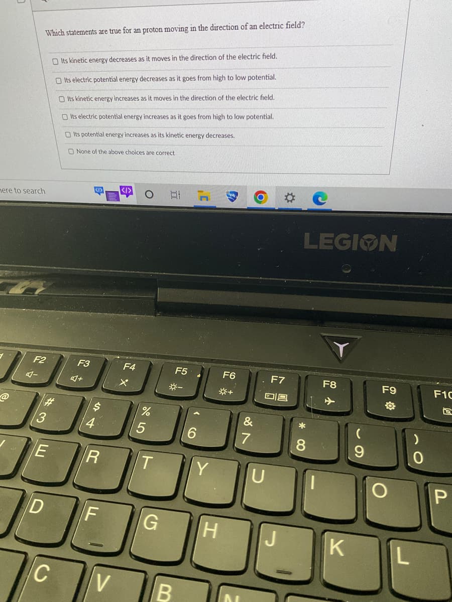 here to search
@
Which statements are true for an proton moving in the direction of an electric field?
F2
#3
E
D
C
Its kinetic energy decreases as it moves in the direction of the electric field.
Its electric potential energy decreases as it goes from high to low potential.
Its kinetic energy increases as it moves in the direction of the electric field.
Its electric potential energy increases as it goes from high to low potential.
Its potential energy increases as its kinetic energy decreases.
None of the above choices are correct
F3
A+
<I>
$
4
R
F
V
</>
F4
X
%
T
Bl
F5
☀-
B
6
Y
F6
*+
G H
&
7
F7
D9
U
LEGION
*
8
F8
K
(
9
F9
O
L
0
F1C
P