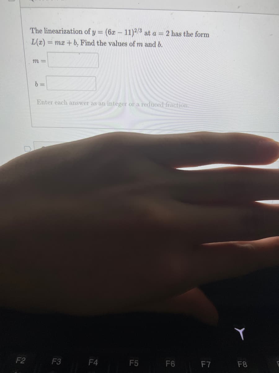 The linearization of y =
(6x – 11)2/3 at a = 2 has the form
L(x) = mx + b, Find the values of m and b.
m =
Enter each answer as an imteger or a reduced fraction.
F2
F3
F4
F5
F6
F7
F8
