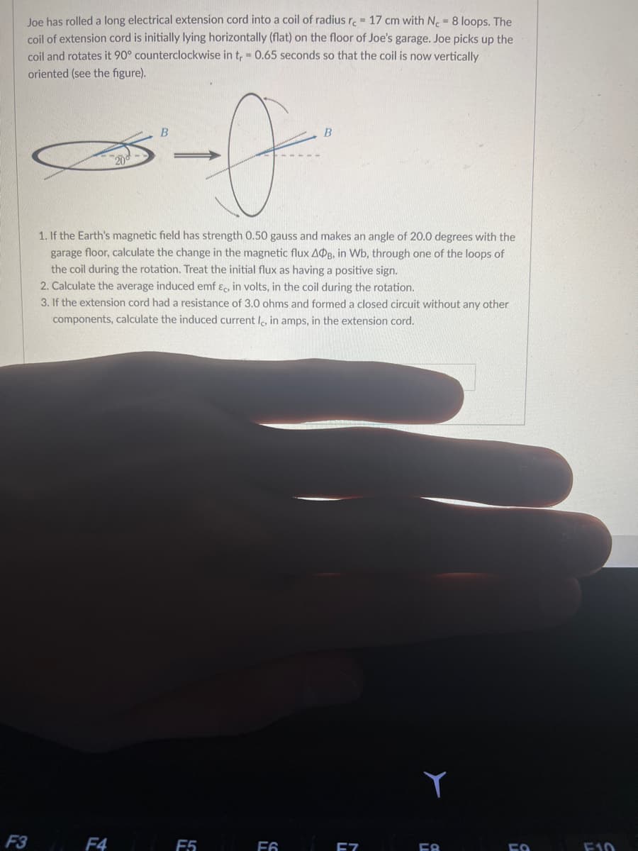 Joe has rolled a long electrical extension cord into a coil of radius rc = 17 cm with Nc = 8 loops. The
coil of extension cord is initially lying horizontally (flat) on the floor of Joe's garage. Joe picks up the
coil and rotates it 90° counterclockwise in t₁ = 0.65 seconds so that the coil is now vertically
oriented (see the figure).
F3
B
1. If the Earth's magnetic field has strength 0.50 gauss and makes an angle of 20.0 degrees with the
garage floor, calculate the change in the magnetic flux ADB, in Wb, through one of the loops of
the coil during the rotation. Treat the initial flux as having a positive sign.
F4
2. Calculate the average induced emf &c, in volts, in the coil during the rotation.
3. If the extension cord had a resistance of 3.0 ohms and formed a closed circuit without any other
components, calculate the induced current Ic, in amps, in the extension cord.
B
F5
F6
F7
58
FO
F10