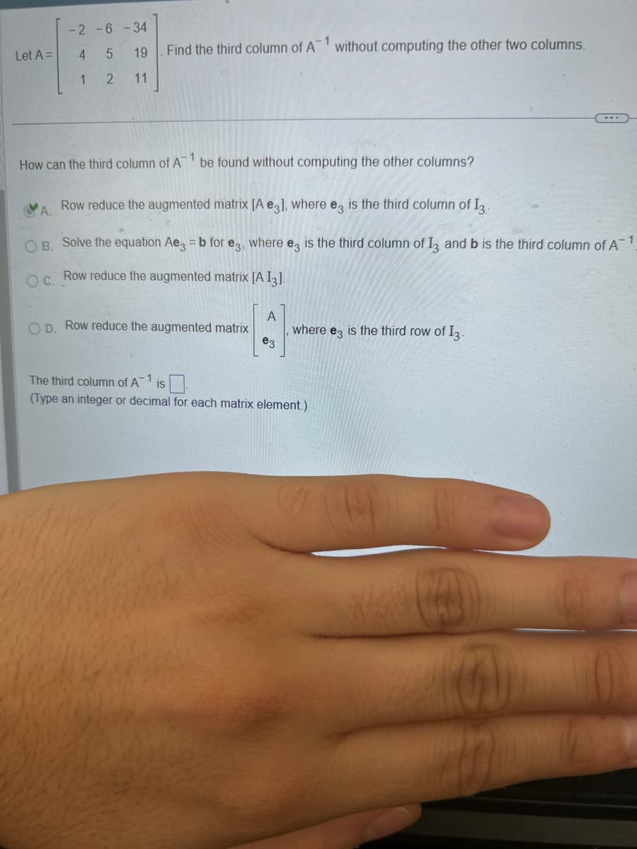 Let A =
-2-6-34
5
19
2 11
4
1
1
Find the third column of A without computing the other two columns.
1
How can the third column of A be found without computing the other columns?
A. Row reduce the augmented matrix [A e3], where e3 is the third column of 13.
OB. Solve the equation Ae3 = b for e3, where e3 is the third column of 13 and b is the third column of A1
OC. Row reduce the augmented matrix [A I3].
D. Row reduce the augmented matrix
e3
where e3 is the third row of I3.
...
The third column of A-1 IS
(Type an integer or decimal for each matrix element.)