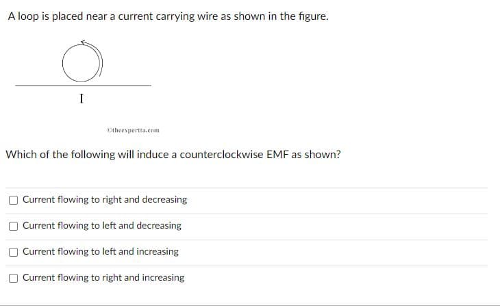 A loop is placed near a current carrying wire as shown in the figure.
I
theexpertta.com
Which of the following will induce a counterclockwise EMF as shown?
Current flowing to right and decreasing
Current flowing to left and decreasing
Current flowing to left and increasing
Current flowing to right and increasing