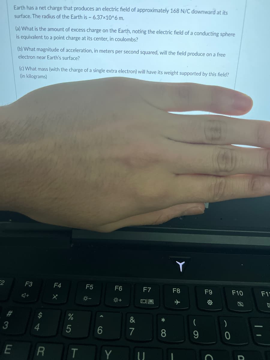 2
#3
Earth has a net charge that produces an electric field of approximately 168 N/C downward at its
surface. The radius of the Earth is ~ 6.37x10^6 m.
(a) What is the amount of excess charge on the Earth, noting the electric field of a conducting sphere
is equivalent to a point charge at its center, in coulombs?
(b) What magnitude of acceleration, in meters per second squared, will the field produce on a free
electron near Earth's surface?
(c) What mass (with the charge of a single extra electron) will have its weight supported by this field?
(in kilograms)
F3
$
4
E R
F4
%
5
T
F5
<
6
F6
Y
&
7
F7
09
*
8
Y
F8
(
9
F9
#
a
C
)
0
F10
U
F1-
S
1