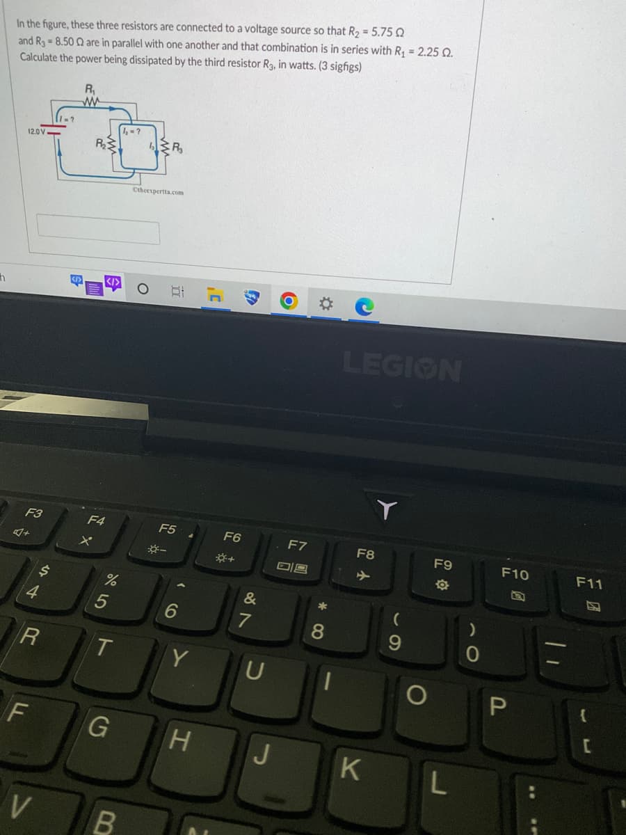 h
In the figure, these three resistors are connected to a voltage source so that R₂ = 5.75 0
and R38.500 are in parallel with one another and that combination is in series with R₁ = 2.25 2.
Calculate the power being dissipated by the third resistor R3, in watts. (3 sigfigs)
R₁
12.0V
F3
R
F
V
1=?
R₂
X
<I>
F4
%
5
T
G
B
1₂=?
R₂₁
Otheexpertta.com
-
B
F5
6
Y
J'
F6
*+
F
&
7
U
H J
F7
09
Ď
*
8
LEGION
F8
K
(
9
F9
L
0
F10
P
F11
{