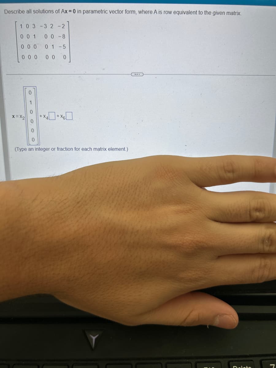 Describe all solutions of Ax=0 in parametric vector form, where A is row equivalent to the given matrix.
103-32 -2
001 00-8
0 0 0 01-5
000 00 0
x=X₂
Oro O. O
0
1
0
(Type an integer or fraction for each matrix element.)
Delete