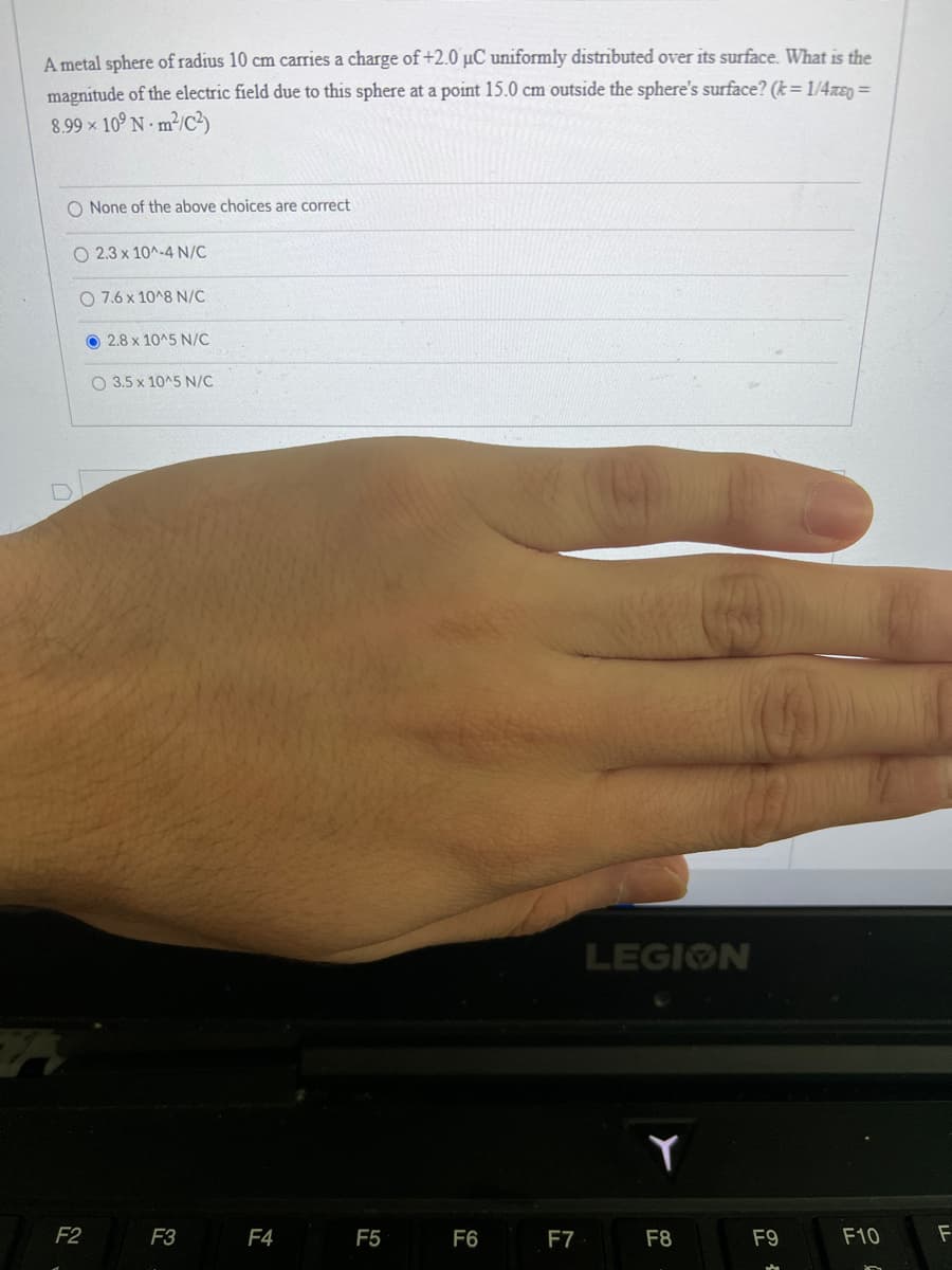 A metal sphere of radius 10 cm carries a charge of +2.0 µC uniformly distributed over its surface. What is the
magnitude of the electric field due to this sphere at a point 15.0 cm outside the sphere's surface? (k=1/4ñ&q=
8.99 × 10⁹ Nm²/C2)
O None of the above choices are correct.
O 2.3 x 10^-4 N/C
O 7.6 x 10^8 N/C
2.8 x 10^5 N/C
F2
O 3.5 x 10^5 N/C
F3
F4
F5
F6
F7
LEGION
Y
F8
F9
F10
F