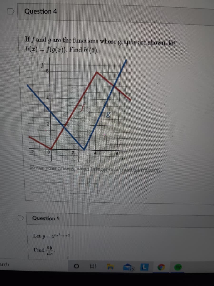 Question 4
If f and g are the functions whose graphs are shown, let
h(2) = f(g(x)). Find h' (6).
Futer your answrer as an integer oraredecod rac
Question 5
Let y = 56z-z+2
ip
Find
dr
arch
25
